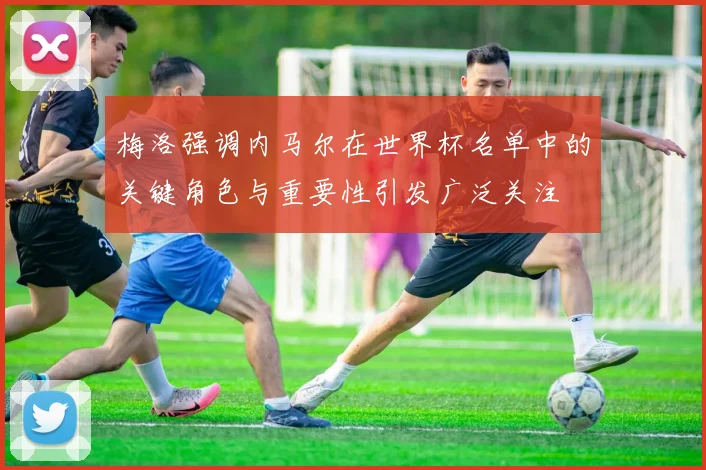 梅洛强调内马尔在世界杯名单中的关键角色与重要性引发广泛关注
