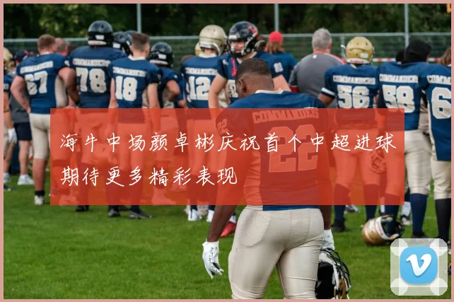 海牛中场颜卓彬庆祝首个中超进球期待更多精彩表现