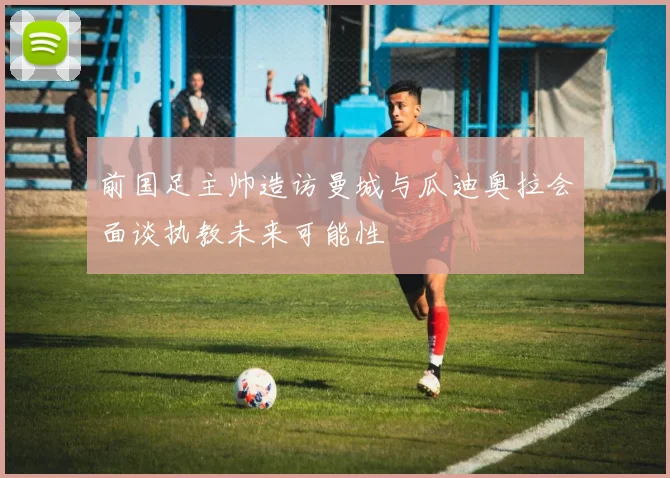 前国足主帅造访曼城与瓜迪奥拉会面谈执教未来可能性
