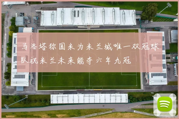 马洛塔称国米为米兰城唯一双冠球队祝米兰未来能夺六年九冠