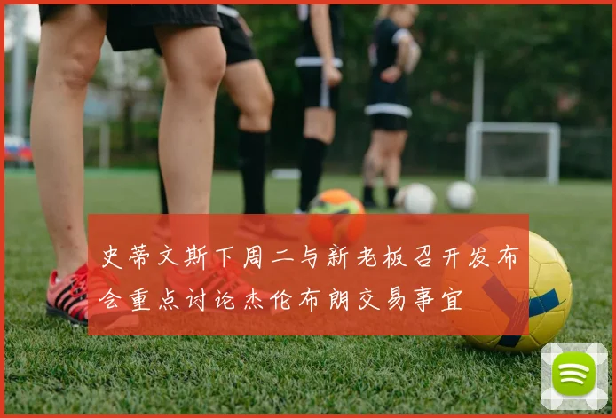 史蒂文斯下周二与新老板召开发布会重点讨论杰伦布朗交易事宜