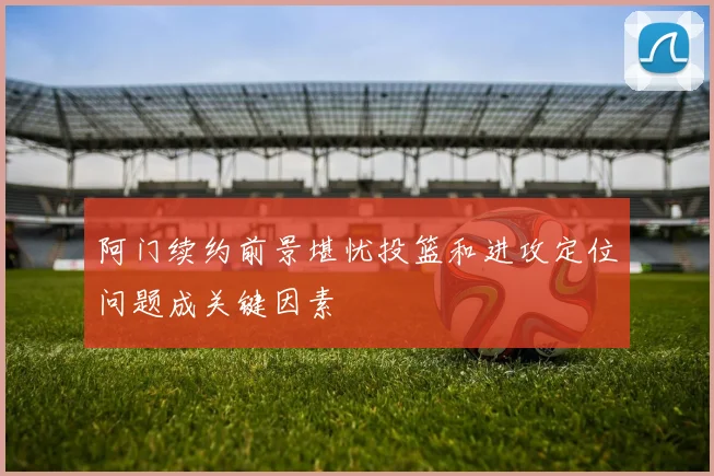 阿门续约前景堪忧投篮和进攻定位问题成关键因素