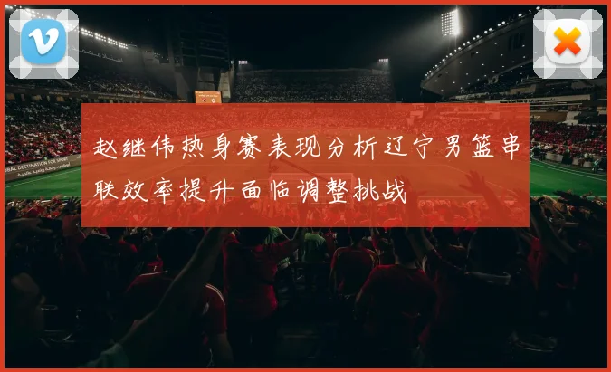 赵继伟热身赛表现分析辽宁男篮串联效率提升面临调整挑战